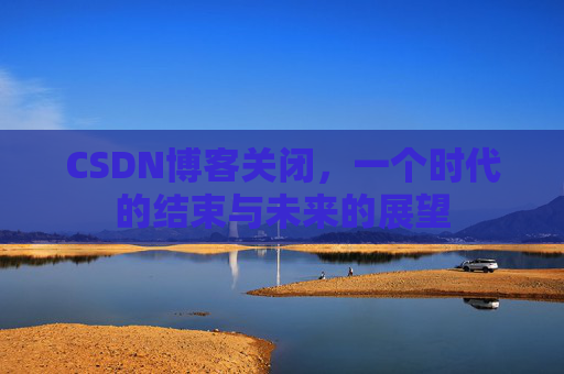 CSDN博客关闭,一个时代的结束与未来的展望 CSDN博客关闭,一个时代的结束与未来的展望